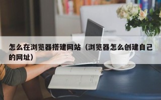 单县怎么在浏览器搭建网站（浏览器怎么创建自己的网址）