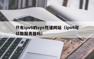 单县只有ipv6的vps搭建网站（ipv6可以做服务器吗）