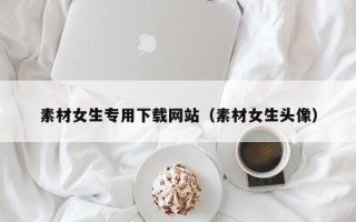单县素材女生专用下载网站（素材女生头像）